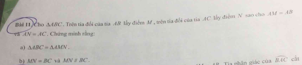 Bài 11, Cho △ ABC. Trên tia đổi của tia AB lấy điểm M , trên tia đối của tia AC lấy điểm N sao cho AM=AB
và AN=AC. Chứng minh rằng: 
a) △ ABC=△ AMN. 
b) MN=BC và MNparallel BC. 
? Tia phân giác của widehat BAC cắt