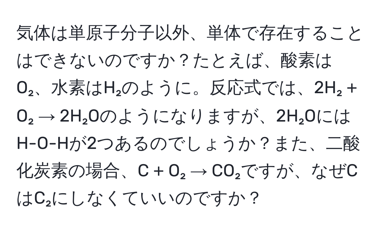 気体は単原子分子以外、単体で存在することはできないのですか？たとえば、酸素はO₂、水素はH₂のように。反応式では、2H₂ + O₂ → 2H₂Oのようになりますが、2H₂OにはH-O-Hが2つあるのでしょうか？また、二酸化炭素の場合、C + O₂ → CO₂ですが、なぜCはC₂にしなくていいのですか？