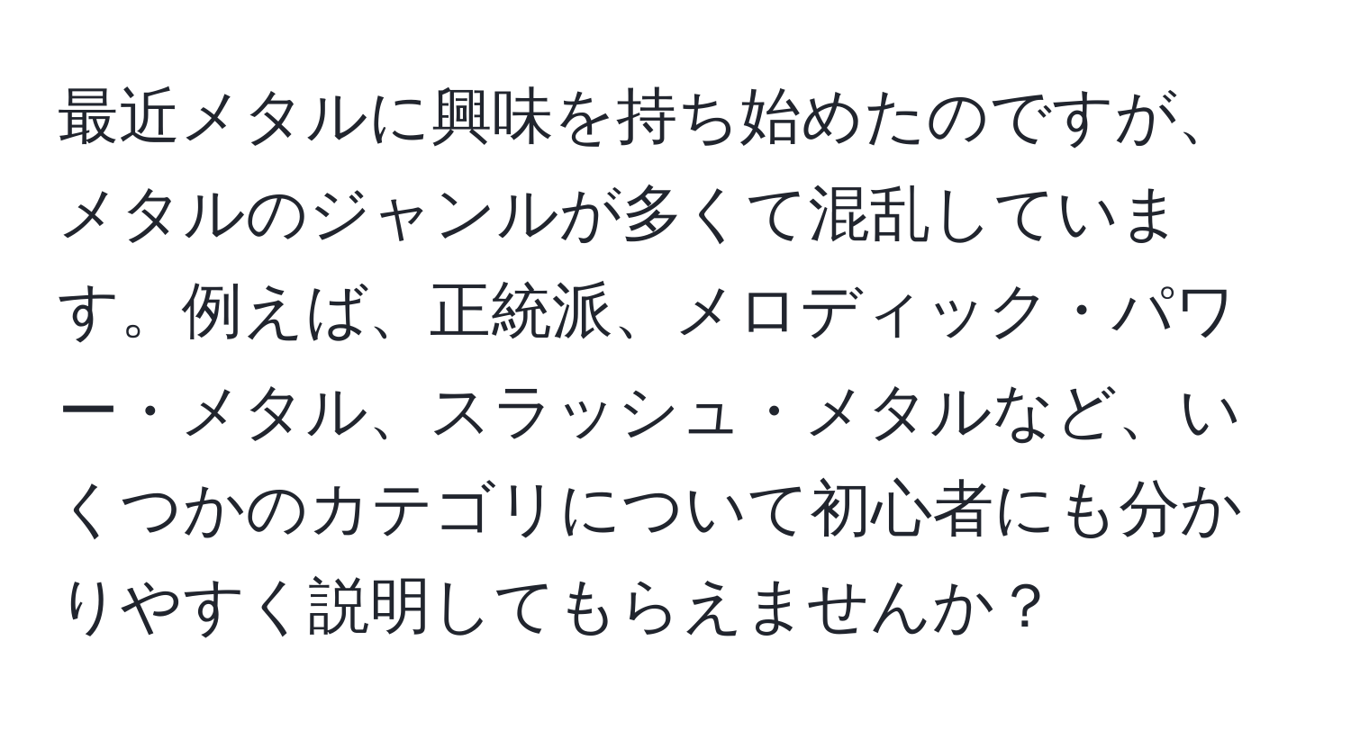 最近メタルに興味を持ち始めたのですが、メタルのジャンルが多くて混乱しています。例えば、正統派、メロディック・パワー・メタル、スラッシュ・メタルなど、いくつかのカテゴリについて初心者にも分かりやすく説明してもらえませんか？