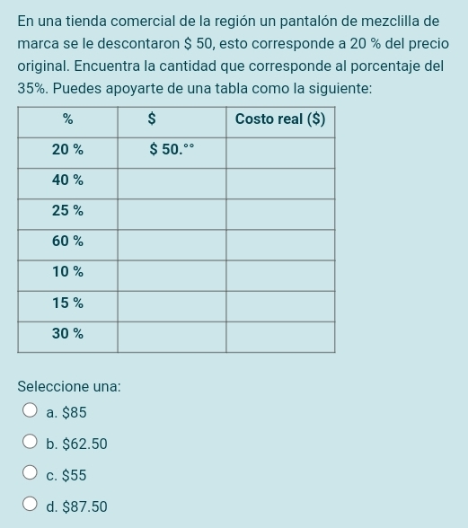 En una tienda comercial de la región un pantalón de mezclilla de
marca se le descontaron $ 50, esto corresponde a 20 % del precio
original. Encuentra la cantidad que corresponde al porcentaje del
35%. Puedes apoyarte de una tabla como la siguiente:
Seleccione una:
a. $85
b. $62.50
c. $55
d. $87.50