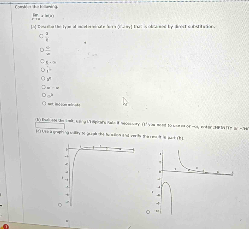 Consider the following.
limlimits _xto ∈fty xln (x)
(a) Describe the type of indeterminate form (if any) that is obtained by direct substitution.
 0/0 
 ∈fty /∈fty  
0=∈fty
1^(∈fty)
0^0
∈fty =∈fty
∈fty^0
not indeterminate
(b) Evaluate the limit, using L'Hôpital's Rule if necessary. (If you need to use ∞ or -∞, enter INFINITY or -INF
(c) Use a graphing utility to graph the function and verify the result in part (b).