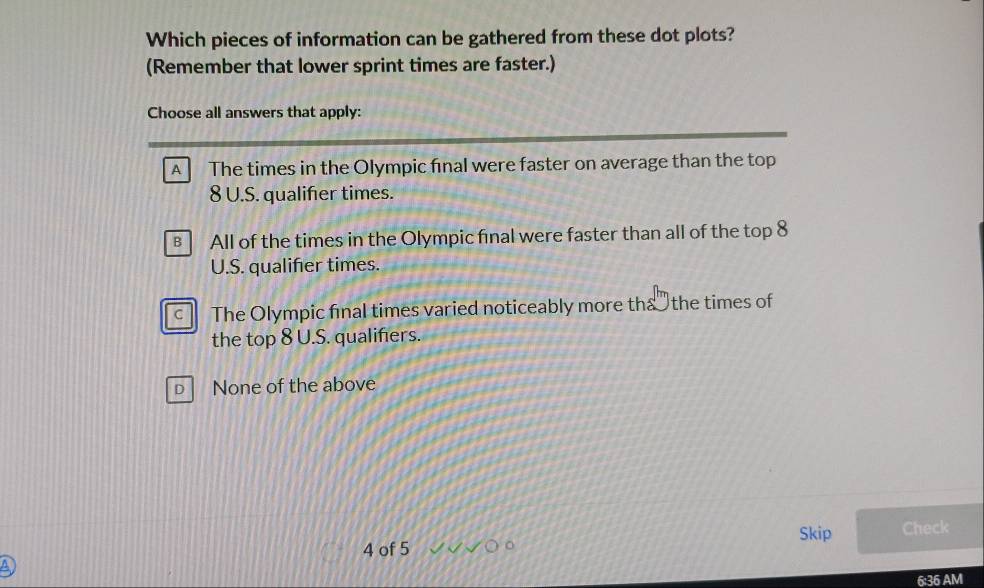 Which pieces of information can be gathered from these dot plots?
(Remember that lower sprint times are faster.)
Choose all answers that apply:
A The times in the Olympic final were faster on average than the top
8 U.S. qualifer times.
All of the times in the Olympic final were faster than all of the top 8
U.S. qualifer times.
c The Olympic final times varied noticeably more tha the times of
the top 8 U.S. qualifers.
D None of the above
Skip Check
4 of 5 a
6:36AM