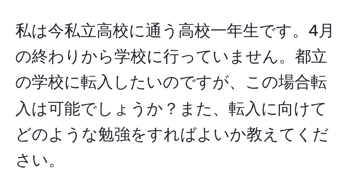 私は今私立高校に通う高校一年生です。4月の終わりから学校に行っていません。都立の学校に転入したいのですが、この場合転入は可能でしょうか？また、転入に向けてどのような勉強をすればよいか教えてください。