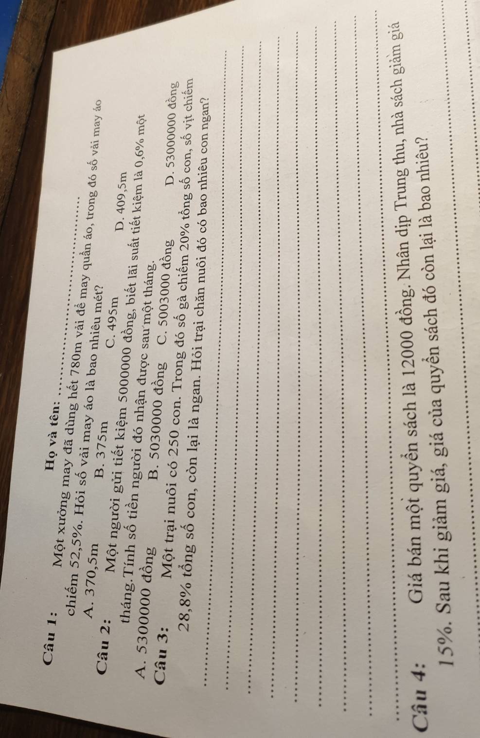 Họ và tên:
Câu 1: Một xưởng may đã dùng hết 780m vải để may quần áo, trong đó số vải may áo
chiếm 52,5%. Hỏi số vải may áo là bao nhiêu mét?
A. 370,5m B. 375m C. 495m D. 409,5m
Câu 2: Một người gửi tiết kiệm 5000000 đồng, biết lãi suất tiết kiệm là 0,6% một
tháng.Tính số tiền người đó nhận được sau một tháng.
A. 5300000 đồng B. 5030000 đồng C. 5003000 đồng
D. 53000000 đồng
Câu 3: Một trại nuôi có 250 con. Trong đó số gà chiếm 20% tổng số con, số vịt chiếm
_
28,8% tổng số con, còn lại là ngan. Hỏi trại chăn nuôi đó có bao nhiêu con ngan?
_
_
_
_
_
_
_
_
Câu 4: Giá bán một quyển sách là 12000 đồng. Nhân dịp Trung thu, nhà sách giảm giá
15%. Sau khi giảm giá, giá của quyển sách đó còn lại là bao nhiêu?
_