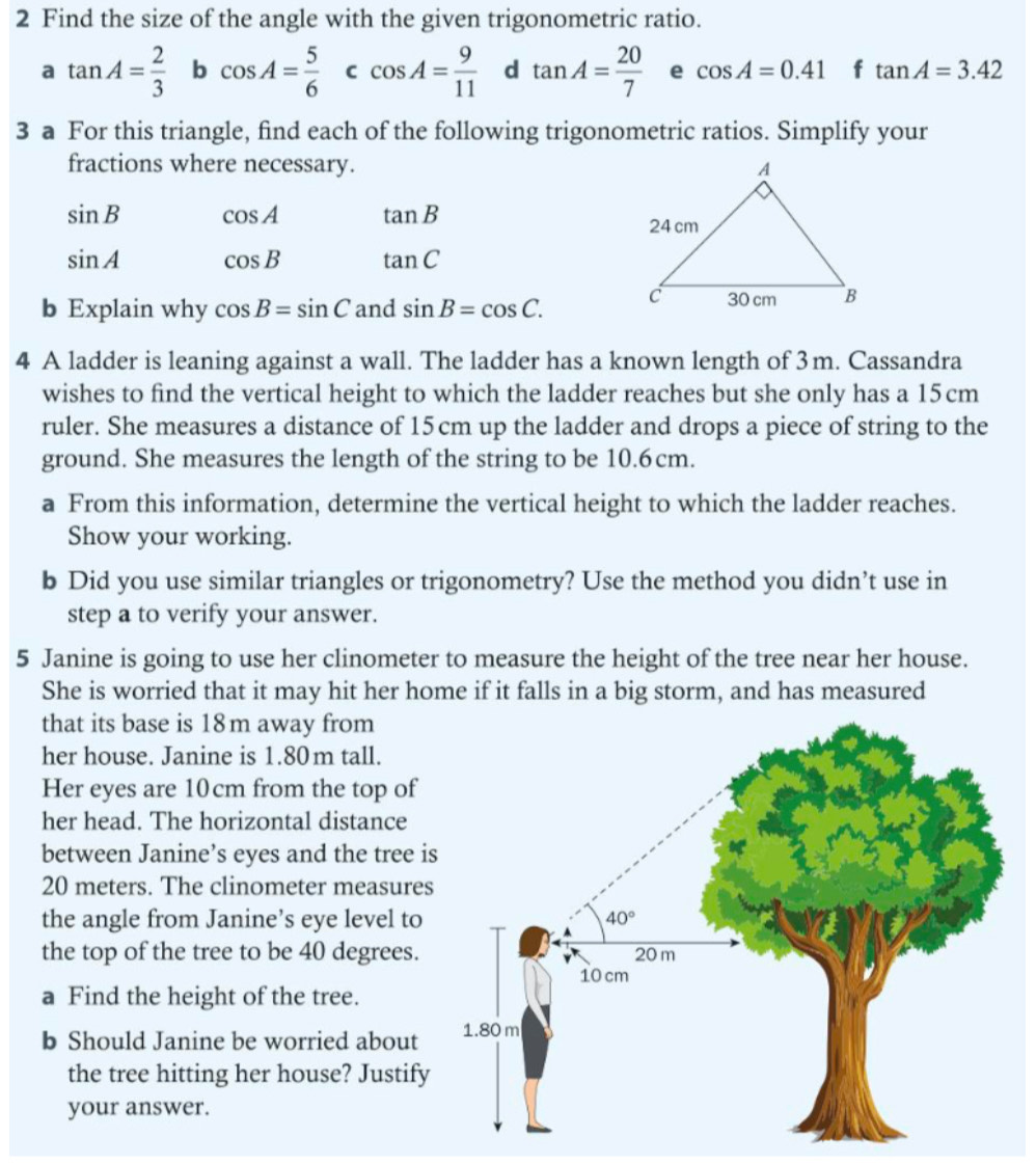 Find the size of the angle with the given trigonometric ratio.
a tan A= 2/3  b cos A= 5/6  C cos A= 9/11  d tan A= 20/7  e cos A=0.41 f tan A=3.42
3 a For this triangle, find each of the following trigonometric ratios. Simplify your
fractions where necessary.
sin B cos A tan B
sin A cos B tan C
b Explain why cos B=sin C and sin B=cos C.
4 A ladder is leaning against a wall. The ladder has a known length of 3m. Cassandra
wishes to find the vertical height to which the ladder reaches but she only has a 15cm
ruler. She measures a distance of 15 cm up the ladder and drops a piece of string to the
ground. She measures the length of the string to be 10.6cm.
a From this information, determine the vertical height to which the ladder reaches.
Show your working.
b Did you use similar triangles or trigonometry? Use the method you didn’t use in
step a to verify your answer.
5 Janine is going to use her clinometer to measure the height of the tree near her house.
She is worried that it may hit her home if it falls in a big storm, and has measured
that its base is 18m away from
her house. Janine is 1.80m tall.
Her eyes are 10cm from the top of
her head. The horizontal distance
between Janine’s eyes and the tree is
20 meters. The clinometer measures
the angle from Janine’s eye level to
the top of the tree to be 40 degrees. 
a Find the height of the tree.
b Should Janine be worried about
the tree hitting her house? Justify
your answer.