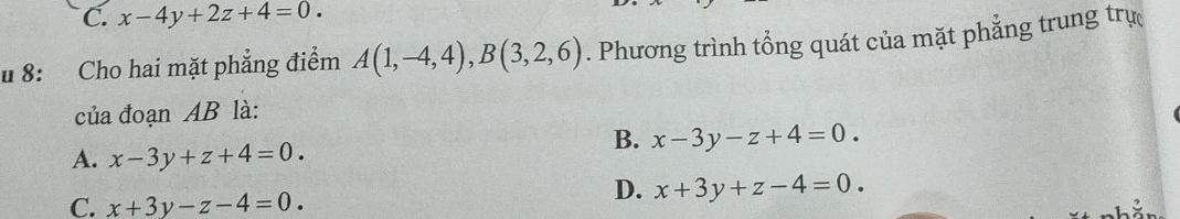 C. x-4y+2z+4=0. 
u 8: Cho hai mặt phẳng điểm A(1,-4,4), B(3,2,6). Phương trình tổng quát của mặt phẳng trung trự
của đoạn AB là:
B. x-3y-z+4=0.
A. x-3y+z+4=0.
C. x+3y-z-4=0.
D. x+3y+z-4=0.