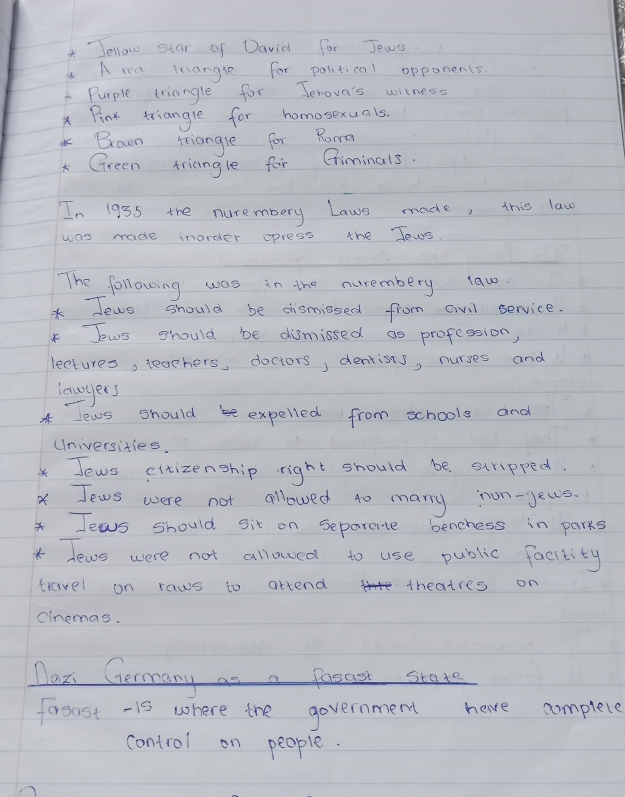 Tellow star of David for Jews. 
A red iangle for political opponents. 
A Purple triangle for Jenova's witneds 
xPinx triangle for homosexuals. 
Brawn triangle for Roma 
* Green triangle for Giminals. 
In 1955 the nurembery Laws made, this law 
was made inorder opress the Tews. 
The following was in the nurembery law0. 
* Tews should be dismissed from civil service. 
* Jews should be dismissed as profession, 
lectures, teachers, doctors, dentists, nurses and 
lowgers 
* lews should b expelled from schools and 
Universities. 
* Jews eitizenship right should be stripped. 
x Jews were not allowed to many non-yeus. 
Jesus should sit on separente benchess in parks 
* Tews were not allowed to use public facitity 
travel on raws to attend theatres on 
cinemas. 
Max Germany as a facaet srate 
fosost -is where the government have complete 
control on people.