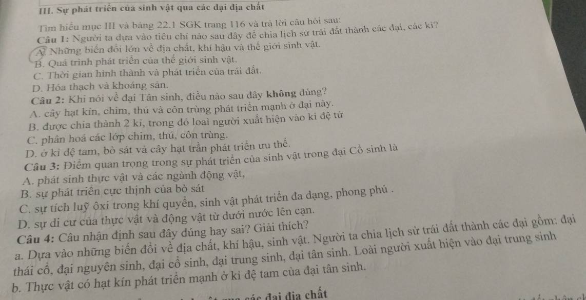 Sự phát triển của sinh vật qua các đại địa chất
Tìm hiểu mục III và bảng 22.1 SGK trang 116 và trả lời câu hỏi sau:
Câu 1: Người ta dựa vào tiêu chí nào sau dây đề chia lịch sử trái đất thành các đại, các ki?
V Những biển đổi lớn về địa chất, khí hậu và thế giới sinh vật.
B. Quá trình phát triển của thế giới sinh vật.
C. Thời gian hình thành và phát triển của trái đất.
D. Hóa thạch và khoáng sản.
Câu 2: Khi nói về đại Tân sinh, điều nào sau đây không đúng?
A. cây hạt kín, chim, thú và côn trùng phát triển mạnh ở đại này.
B. được chia thành 2 ki, trong đó loaì người xuất hiện vào ki đệ tứ
C. phân hoá các lớp chim, thú, côn trùng.
D. ở kỉ đệ tam, bò sát và cây hạt trần phát triển ưu thế.
Câu 3: Điễm quan trọng trong sự phát triển của sinh vật trong đại Cổ sinh là
A. phát sinh thực vật và các ngành động vật,
B. sự phát triển cực thịnh của bò sát
C. sự tích luỹ ôxi trong khí quyển, sinh vật phát triển đa dạng, phong phú .
D. sự di cư của thực vật và động vật từ dưới nước lên cạn.
Câu 4: Câu nhận định sau đây đúng hay sai? Giải thích?
a. Dựa vào những biến đổi về địa chất, khí hậu, sinh vật. Người ta chia lịch sử trái đất thành các đại gồm: đại
thái cổ, đại nguyên sinh, đại cổ sinh, đại trung sinh, đại tân sinh. Loài người xuất hiện vào đại trung sinh
b. Thực vật có hạt kín phát triển mạnh ở kỉ đệ tam của đại tân sinh.
c đai địa chất