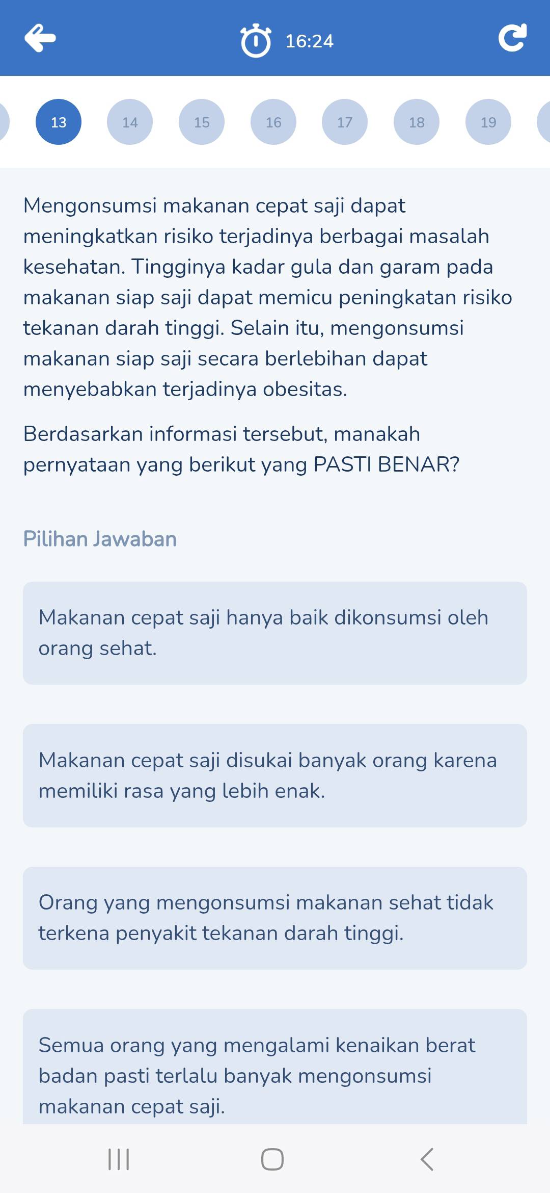 16:24
13 14 15 16 17 18 19
Mengonsumsi makanan cepat saji dapat
meningkatkan risiko terjadinya berbagai masalah
kesehatan. Tingginya kadar gula dan garam pada
makanan siap saji dapat memicu peningkatan risiko
tekanan darah tinggi. Selain itu, mengonsumsi
makanan siap saji secara berlebihan dapat
menyebabkan terjadinya obesitas.
Berdasarkan informasi tersebut, manakah
pernyataan yang berikut yang PASTI BENAR?
Pilihan Jawaban
Makanan cepat saji hanya baik dikonsumsi oleh
orang sehat.
Makanan cepat saji disukai banyak orang karena
memiliki rasa yang lebih enak.
Orang yang mengonsumsi makanan sehat tidak
terkena penyakit tekanan darah tinggi.
Semua orang yang mengalami kenaikan berat
badan pasti terlalu banyak mengonsumsi
makanan cepat saji.