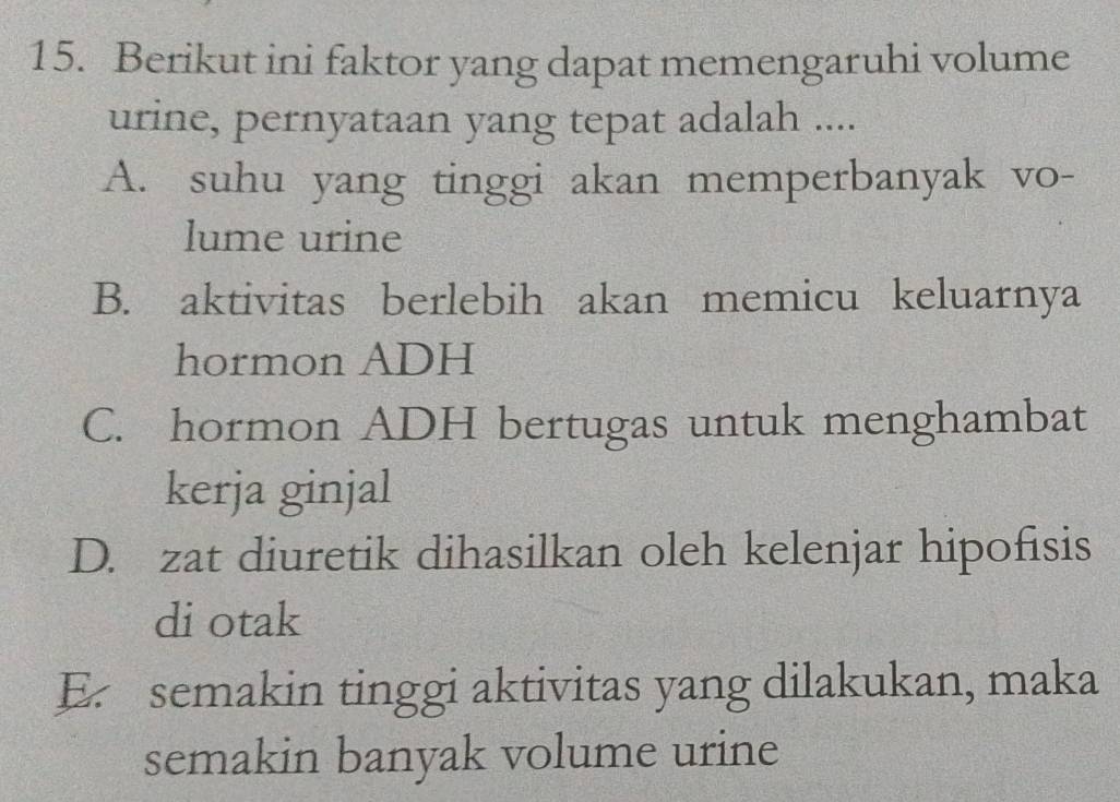 Berikut ini faktor yang dapat memengaruhi volume
urine, pernyataan yang tepat adalah ....
A. suhu yang tinggi akan memperbanyak vo-
lume urine
B. aktivitas berlebih akan memicu keluarnya
hormon ADH
C. hormon ADH bertugas untuk menghambat
kerja ginjal
D. zat diuretik dihasilkan oleh kelenjar hipofisis
di otak
E. semakin tinggi aktivitas yang dilakukan, maka
semakin banyak volume urine