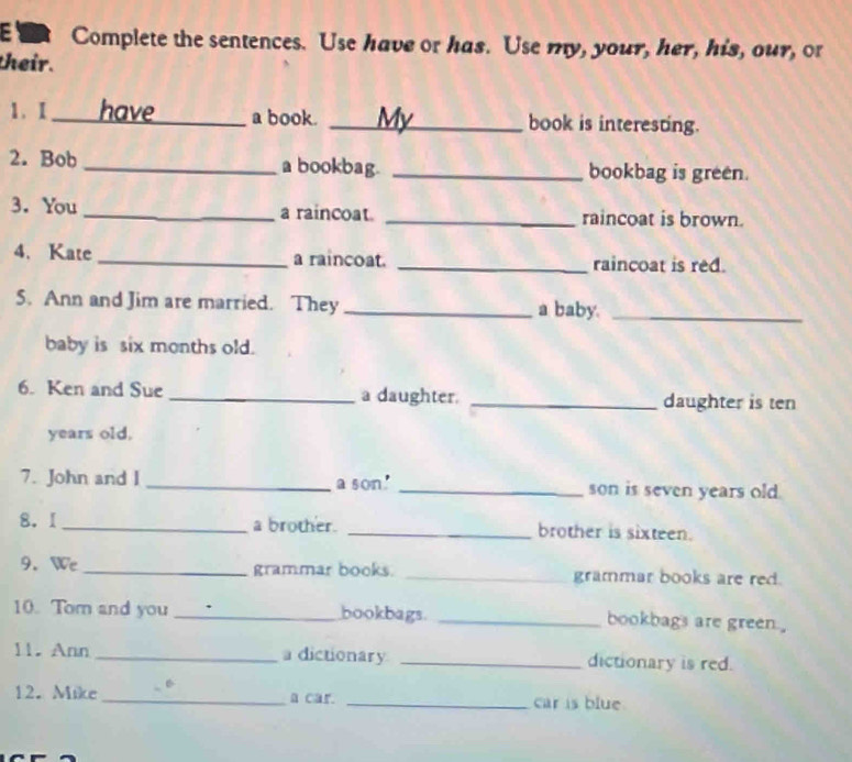 Complete the sentences. Use have or has. Use my, your, her, his, our, or 
their. 
1. I_ have a book. _My book is interesting. 
2. Bob _a bookbag. _bookbag is green. 
3. You_ a raincoat _raincoat is brown. 
4. Kate _a raincoat. _raincoat is red. 
5. Ann and Jim are married. They _a baby._ 
baby is six months old. 
6. Ken and Sue _a daughter. _daughter is ten 
years old, 
7. John and I _a son' _son is seven years old. 
8.I_ a brother. _brother is sixteen. 
9. We _grammar books. _grammar books are red. 
10. Tom and you _bookbags. _bookbags are green . 
11. Ann _a dictionary _dictionary is red. 
12. Mike _a car. _car is blue