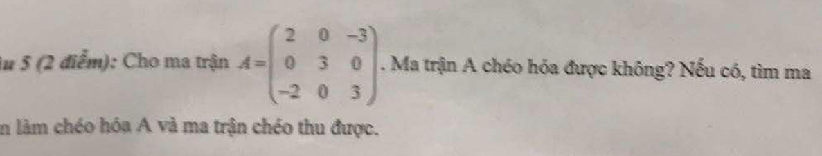 Au 5 (2 điểm): Cho ma trận A=beginpmatrix 2&0&-3 0&3&0 -2&0&3endpmatrix. . Ma trận A chéo hóa được không? Nếu có, tìm ma 
in làm chéo hóa A và ma trận chéo thu được.