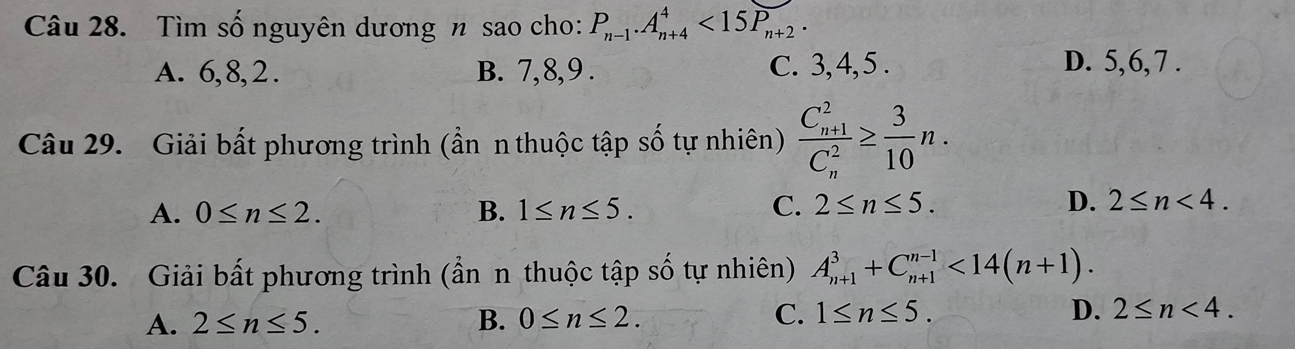 Tìm số nguyên dương n sao cho: P_n-1. A_(n+4)^4<15P_n+2.
A. 6, 8, 2. B. 7, 8, 9. C. 3, 4, 5.
D. 5, 6, 7.
Câu 29. Giải bất phương trình (ẩn n thuộc tập số tự nhiên) frac (C_n+1)^2(C_n)^2≥  3/10 n.
A. 0≤ n≤ 2. B. 1≤ n≤ 5.
C. 2≤ n≤ 5. D. 2≤ n<4</tex>. 
Câu 30. Giải bất phương trình (ẩn n thuộc tập số tự nhiên) A_(n+1)^3+C_(n+1)^(n-1)<14(n+1).
A. 2≤ n≤ 5. B. 0≤ n≤ 2. C. 1≤ n≤ 5. D. 2≤ n<4</tex>.