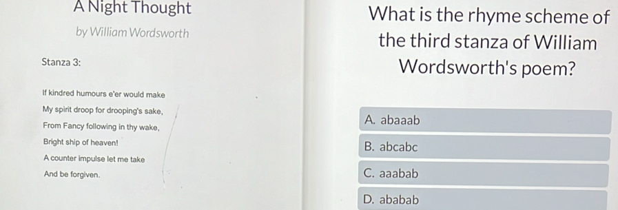 A Night Thought What is the rhyme scheme of
by William Wordsworth the third stanza of William
Stanza 3 : Wordsworth's poem?
If kindred humours e'er would make
My spirit droop for drooping's sake, A. abaaab
From Fancy following in thy wake,
Bright ship of heaven! B. abcabc
A counter impulse let me take
And be forgiven. C. aaabab
D. ababab