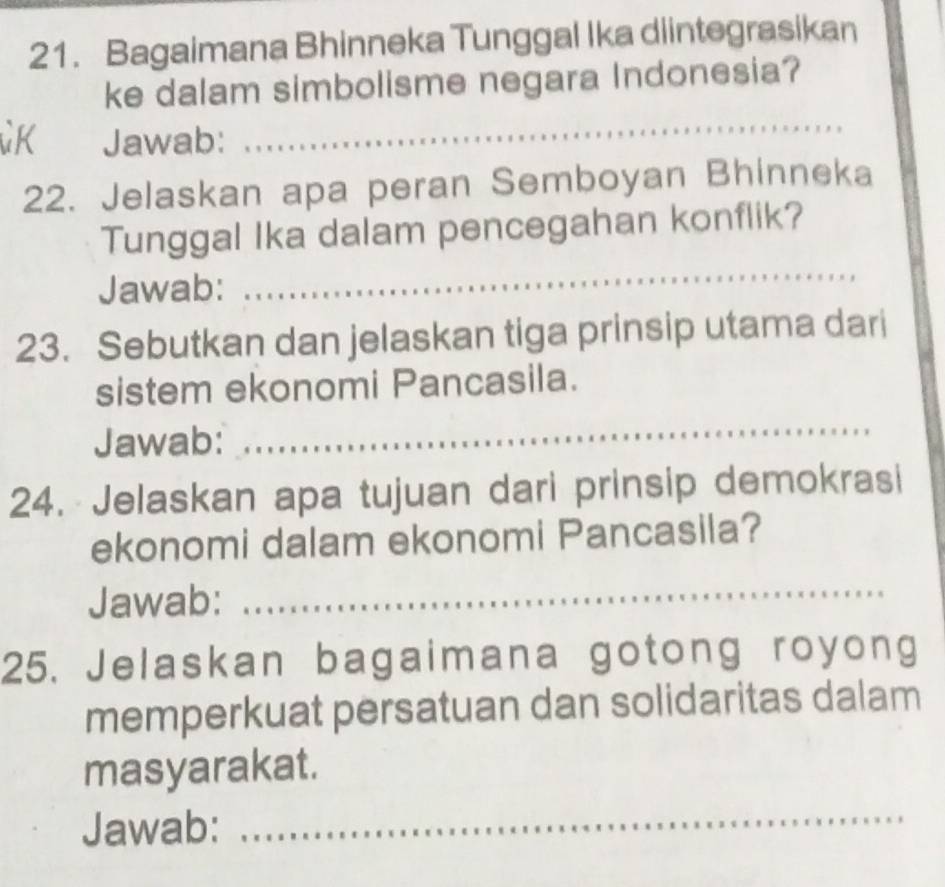 Bagaimana Bhinneka Tunggal Ika diintegrasikan 
ke dalam simbolisme negara Indonesia? 
K Jawab: 
_ 
22. Jelaskan apa peran Semboyan Bhinneka 
Tunggal Ika dalam pencegahan konflik? 
Jawab: 
_ 
23. Sebutkan dan jelaskan tiga prinsip utama dari 
sistem ekonomi Pancasila. 
Jawab: 
_ 
24. Jelaskan apa tujuan dari prinsip demokrasi 
ekonomi dalam ekonomi Pancasila? 
Jawab: 
_ 
25. Jelaskan bagaimana gotong royong 
memperkuat persatuan dan solidaritas dalam 
masyarakat. 
Jawab: 
_