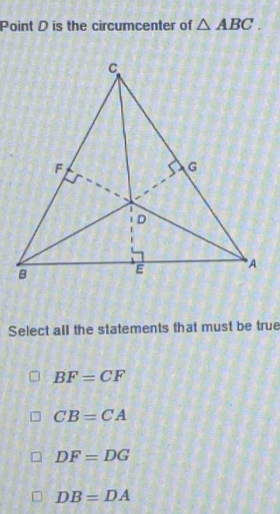 Point D is the circumcenter of △ ABC. 
Select all the statements that must be true
BF=CF
CB=CA
DF=DG
DB=DA