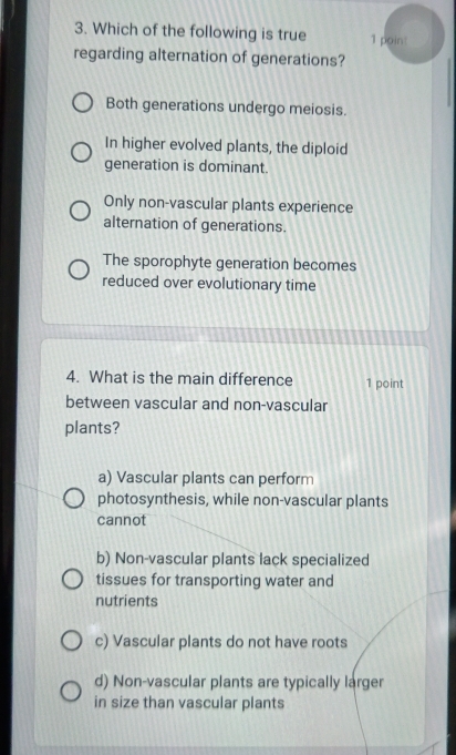 Which of the following is true 1 poin!
regarding alternation of generations?
Both generations undergo meiosis.
In higher evolved plants, the diploid
generation is dominant.
Only non-vascular plants experience
alternation of generations.
The sporophyte generation becomes
reduced over evolutionary time
4. What is the main difference 1 point
between vascular and non-vascular
plants?
a) Vascular plants can perform
photosynthesis, while non-vascular plants
cannot
b) Non-vascular plants lack specialized
tissues for transporting water and
nutrients
c) Vascular plants do not have roots
d) Non-vascular plants are typically larger
in size than vascular plants