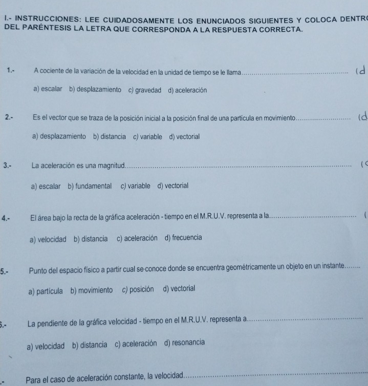 INSTRUCCIONES: LEE CUIDADOSAMENTE LOS ENUNCIADOS SIGUIENTES Y COLOCA DENTR
DEL PARENTESIS LA LETRA QUE CORRESPONDA A LA RESPUESTA CORRECTA.
1.- A cociente de la variación de la velocidad en la unidad de tiempo se le llama_ (d
a) escalar b) desplazamiento c) gravedad d) aceleración
2.-Es el vector que se traza de la posición inicial a la posición final de una partícula en movimiento_
(d
a) desplazamiento b) distancia c) variable d) vectorial
3.- La aceleración es una magnitud._ ( C
a) escalar b) fundamental c) variable d) vectorial
4.- El área bajo la recta de la gráfica aceleración - tiempo en el M.R.U.V. representa a la _
a) velocidad b) distancia c) aceleración d) frecuencia
5.- Punto del espacio físico a partir cual se-conoce donde se encuentra geométricamente un objeto en un instante_
a) partícula b) movimiento c) posición d) vectorial
La pendiente de la gráfica velocidad - tiempo en el M.R.U.V. representa a
_
a) velocidad b) distancia c) aceleración d) resonancia
Para el caso de aceleración constante, la velocidad
_