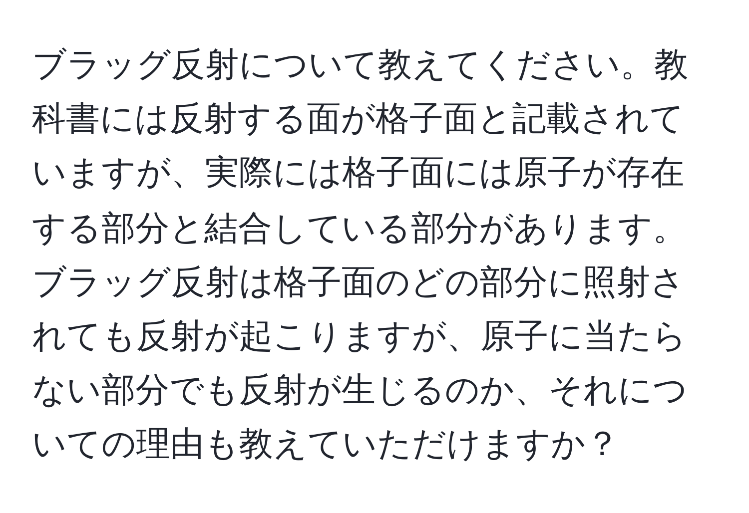 ブラッグ反射について教えてください。教科書には反射する面が格子面と記載されていますが、実際には格子面には原子が存在する部分と結合している部分があります。ブラッグ反射は格子面のどの部分に照射されても反射が起こりますが、原子に当たらない部分でも反射が生じるのか、それについての理由も教えていただけますか？