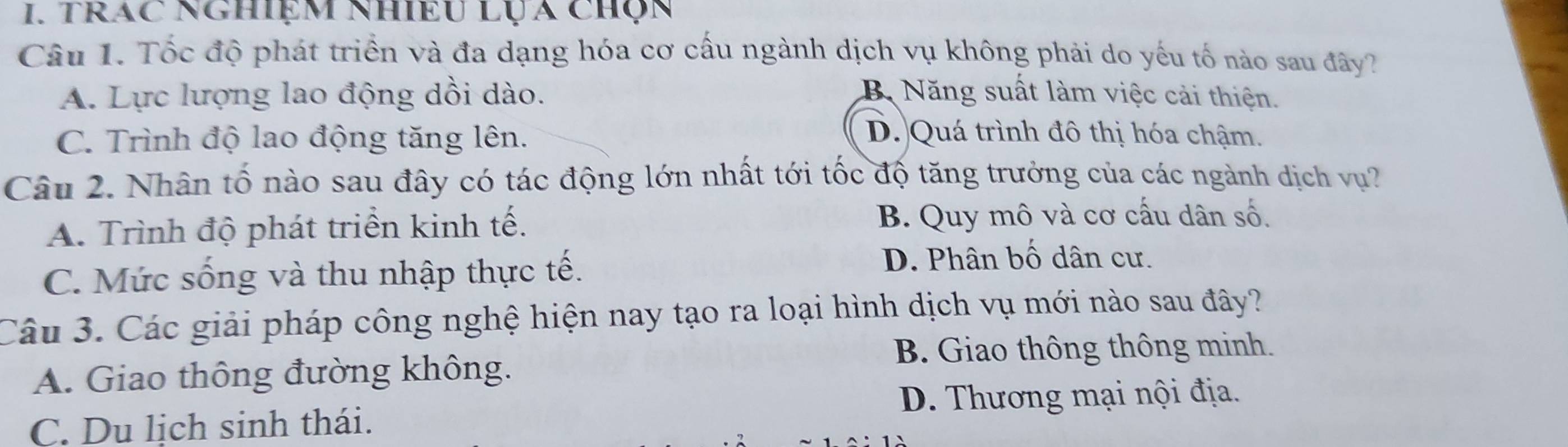 trAC NghiệM nhiềU lỤa chọn
Câu 1. Tốc độ phát triển và đa dạng hóa cơ cấu ngành dịch vụ không phải do yếu tố nào sau đây?
A. Lực lượng lao động dồi dào. B Năng suất làm việc cải thiện.
C. Trình độ lao động tăng lên.
D. Quá trình đô thị hóa chậm.
Câu 2. Nhân tố nào sau đây có tác động lớn nhất tới tốc độ tăng trưởng của các ngành dịch vụ?
A. Trình độ phát triển kinh tế.
B. Quy mô và cơ cấu dân số.
C. Mức sống và thu nhập thực tế.
D. Phân bố dân cư.
Câu 3. Các giải pháp công nghệ hiện nay tạo ra loại hình dịch vụ mới nào sau đây?
B. Giao thông thông minh.
A. Giao thông đường không.
D. Thương mại nội địa.
C. Du lịch sinh thái.