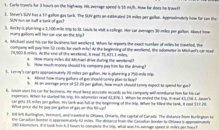 Carlo travels for 3 hours on the highway. His average speed is 55 mi/h. How far does he travel? 
2. Steve's SUV has a 17-gallon gas tank. The SUV gets an estimated 24 miles per gallon. Approximately how far can the 
SUV run on half a tank of gas? 
3. Becky is planning a 2,100 mile trip to St. Louis to visit a college. Her car averages 30 miles per gallon. About how 
many gallons will her car use on the trip? 
4. Michael used his car for business last weeked. When he reports the exact number of miles he traveled, the 
company will pay him 52 cents for each milc. At the beginning of the weekend, the odometer in Michael's car read
74,902.6 miles. At the end of the weekend, it read 75,421.1 miles. 
a. How many miles did Michael drive during the weekend? 
b. How much money should his company pay him for the driving? 
5. Lenny's car gets approximately 20 miles per gallon. He is planning a 750-mile trip. 
a. About how many gallons of gas should Lenny plan to buy? 
b. At an average price of $2.20 per gallon, how much should Lenny expect to spend for gas? 
6. Jason uses his car for business. He must keep accurate records so his company will reimburse him for his car 
expenses. When he started his trip, his odometer read 42,876.1. When he ended the trip, it read 43,156.1. Jason's 
car gets 35 miles per gallon. His tank was full at the beginning of the trip. When he filled the tank, it cost $17.20. 
What price did he pay per gallon of gas on this fill-up? 
7. Bill left Burlington, Vermont, and traveled to Ottawa, Ontario, the capital of Canada. The distance from Burlington to 
the Canadian border is approximately 42 miles. The distance from the Canadian border to Ottawa is approximately
280 kilometers. If it took him 4.3 hours to complete the trip, what was his average speed in miles per hour?