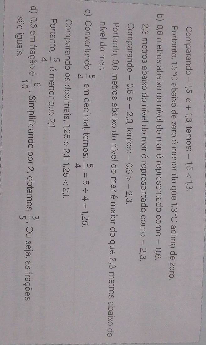 Comparando - 1,5 e + 1, 3, temos: -1,5<1,3. 
Portanto, 1,5°C abaixo de zero é menor do que 1,3°C acima de zero. 
b) 0,6 metros abaixo do nível do mar é representado como − 0,6.
2,3 metros abaixo do nível do mar é representado como − 2, 3. 
Comparando - 0,6 e - 2, 3, temos: -0,6>-2,3. 
Portanto, 0,6 metros abaixo do nível do mar é maior do que 2,3 metros abaixo do 
nível do mar. 
c) Convertendo  5/4  em decimal, temos:  5/4 =5/ 4=1,25. 
Comparando os decimais, 1,25 e 2 2, 1:1,25<2,1, 
Portanto,  5/4  é menor que 2,1. 
d) 0,6 em fração é  6/10 . Simplificando por 2, obtemos  3/5 . Ou seja, as frações 
são iguais.