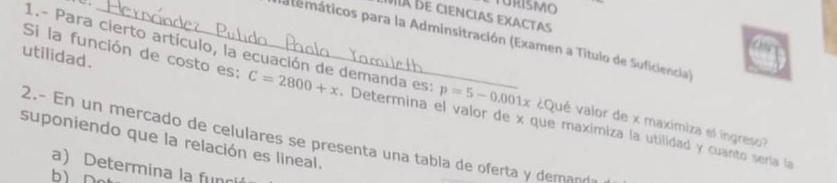 TURISMO 
Ia de ciencias exactas 
natemáticos para la Adminsitración (Examen a Título de Suficiencia) 
utilidad. 
1.- Para cierto artículo, la ecuación de demanda est p=5-0.001x ¿Qué valor de x maximiza el ingreso? 
Si la función de costo es: C=2800+x. Determina el valor de x que maximiza la utilidad y cuanto sería la 
suponiendo que la relación es lineal. 2.- n un mercado de celulares se presenta una tabla de oferta y dem 
a) Determina la fun 
bì n