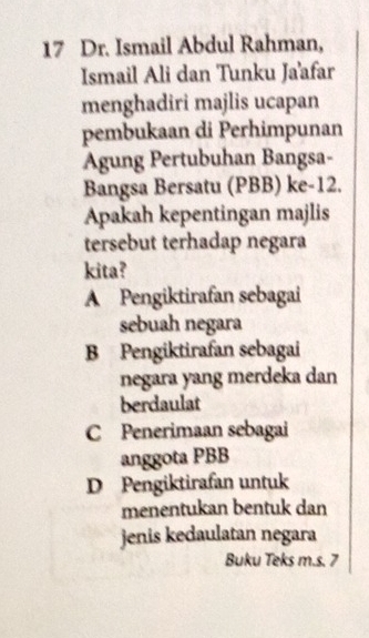 Dr. Ismail Abdul Rahman,
Ismail Ali dan Tunku Ja'afar
menghadiri majlis ucapan
pembukaan di Perhimpunan
Agung Pertubuhan Bangsa-
Bangsa Bersatu (PBB) ke -12.
Apakah kepentingan majlis
tersebut terhadap negara
kita?
A Pengiktirafan sebagai
sebuah negara
B Pengiktirafan sebagai
negara yang merdeka dan
berdaulat
C Penerimaan sebagai
anggota PBB
D Pengiktirafan untuk
menentukan bentuk dan
jenis kedaulatan negara
Buku Teks m.s. 7