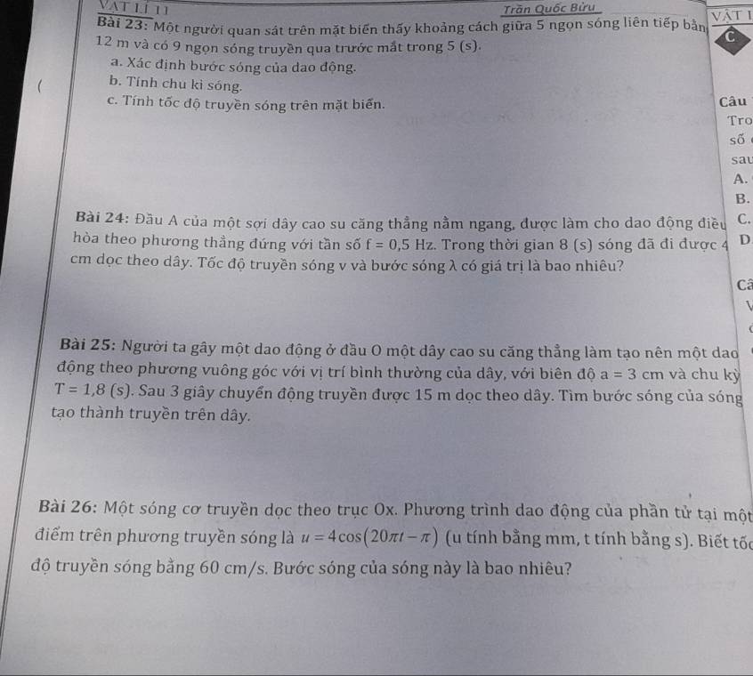Vat lí11 Trần Quốc Bửu 
Bài 23: Một người quan sát trên mặt biến thấy khoảng cách giữa 5 ngọn sóng liên tiếp bằn vật 1
12 m và có 9 ngọn sóng truyền qua trước mắt trong 5 (s). 
a. Xác định bước sóng của dao động. 
 b. Tính chu kì sóng. 
c. Tính tốc độ truyền sóng trên mặt biển. Câu 
Tro 
số 
sat 
A. 
B. 
Bài 24: Đầu A của một sợi dây cao su căng thẳng nằm ngang, được làm cho dao động điều C. 
hòa theo phương thầng đứng với tần số f=0, 5Hz. Trong thời gian 8 (s) sóng đã đi được 4 D
cm dọc theo dây. Tốc độ truyền sóng v và bước sóng λ có giá trị là bao nhiêu? 
Câ 

Bài 25: Người ta gây một dao động ở đầu O một dây cao su căng thẳng làm tạo nên một dao 
động theo phương vuông góc với vị trí bình thường của dây, với biên độ a=3cm và chu kỳ
T=1,8(s). Sau 3 giây chuyển động truyền được 15 m dọc theo dây. Tìm bước sóng của sóng 
tạo thành truyền trên dây. 
Bài 26: Một sóng cơ truyền dọc theo trục Ox. Phương trình dao động của phần tử tại một 
điểm trên phương truyền sóng là u=4cos (20π t-π ) (u tính bằng mm, t tính bằng s). Biết tốc 
độ truyền sóng bằng 60 cm/s. Bước sóng của sóng này là bao nhiêu?