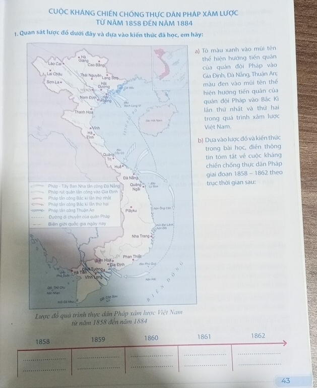 CUỌC KHÁNG CHIẾN CHỐNG THƯC DÂN PHÁP XÂM LƯợC
Từ NăM 1858 ĐếN NăM 1884
1. Quan sát lược đổ dưới đây và dựa vào kiến thức đã học, em hãy:
a) Tô màu xanh vào mũi tên
thế hiện hướng tiến quân
của quân đội Pháp vào
Gia Định, Đà Nẵng, Thuận An;
màu đen vào mũi tên thể
hiện hướng tiến quân của
quân đội Pháp vào Bắc Kì
lần thứ nhất và thứ hai
trong quá trình xâm lược
Việt Nam.
b) Dựa vào lược đồ và kiến thức
trong bài học, đién thông
tin tóm tắt về cuộc kháng
chiến chống thực dân Pháp
giai đoạn 1858 - 1862 theo
trục thời gian sau:
Lược đồ 
từ năm 1858 đến năm 1884
1858 1859 1860 1861 1862
_
_
_
__
_
_
_
_
_
43