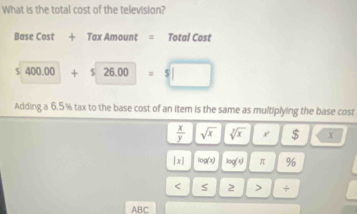 What is the total cost of the television? 
Base Cost + Tax Amount = Total Cost
$ 400.00+$26.00=$□
Adding a 6.5% tax to the base cost of an item is the same as multiplying the base cost
 x/y  sqrt(x) sqrt[y](x) x^2 $ x
|x| log (x) log (x) π % < S 2 ÷ 
ABC