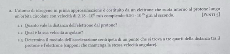 L'atomo di idrogeno in prima approssimazione è costituito da un elettrone che ruota intorno al protone lungo 
un'orbita circolare con velocità di 2.18· 10^6 overleftarrow  /s compiendo 6.56· 10^(15)girialsec ondo. [Punti 5] 
2. 1 Quanto vale la distanza dell’elettrone dal protone? 
2.2 Qual è la sua velocità angolare? 
2.3 Determina il modulo dell’accelerazione centripeta di un punto che si trova a tre quarti della distanza tra il 
protone e l’elettrone (supponi che mantenga la stessa velocità angolare).