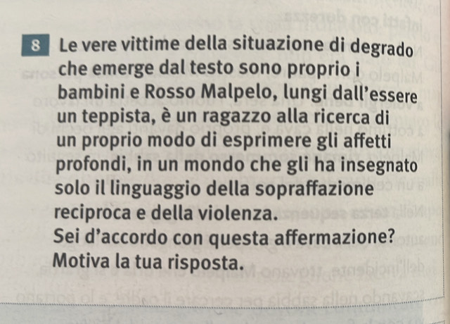 8Le vere vittime della situazione di degrado 
che emerge dal testo sono proprio i 
bambini e Rosso Malpelo, lungi dall’essere 
un teppista, è un ragazzo alla ricerca di 
un proprio modo di esprimere gli affetti 
profondi, in un mondo che gli ha insegnato 
solo il linguaggio della sopraffazione 
reciproca e della violenza. 
Sei d’accordo con questa affermazione? 
Motiva la tua risposta.