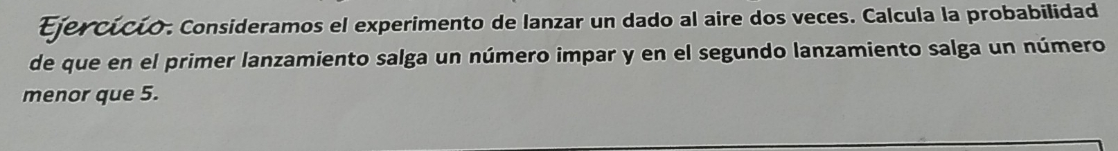 Ejercícío. Consideramos el experimento de lanzar un dado al aire dos veces. Calcula la probabilidad 
de que en el primer lanzamiento salga un número impar y en el segundo lanzamiento salga un número 
menor que 5.