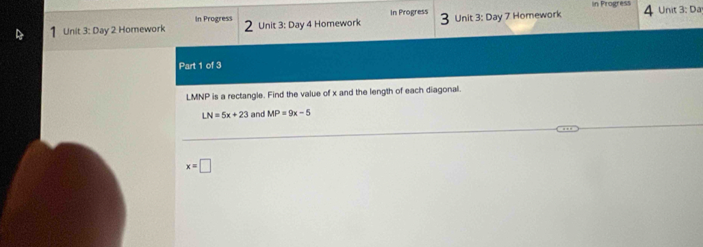 In Progress 4 
In Progress In Progress Unit 3: Da 
1 Unit 3: Day 2 Homework 2 Unit 3: Day 4 Homework Unit 3: Day 7 Homework 
Part 1 of 3
LMNP is a rectangle. Find the value of x and the length of each diagonal.
LN=5x+23 and MP=9x-5
x=□