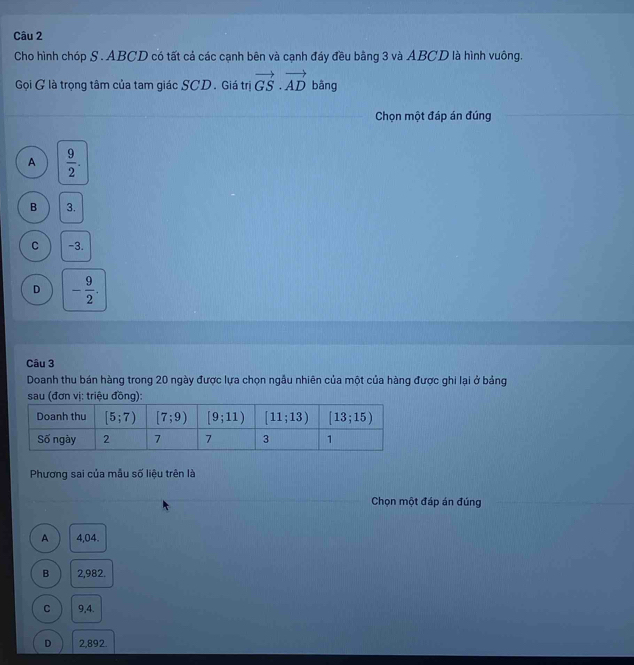 Cho hình chóp S . ABCD có tất cả các cạnh bên và cạnh đáy đều bằng 3 và ABCD là hình vuông.
Gọi G là trọng tâm của tam giác SCD. Giá trị vector GS· vector AD bàng
Chọn một đáp án đúng
A  9/2 .
B 3.
C -3.
D - 9/2 .
Câu 3
Doanh thu bán hàng trong 20 ngày được lựa chọn ngẫu nhiên của một của hàng được ghi lại ở bảng
sau (đơn vị: triệu đồng):
Phương sai của mẫu số liệu trên là
Chọn một đáp án đúng
A 4,04.
B 2,982.
C 9,4.
D 2,892.