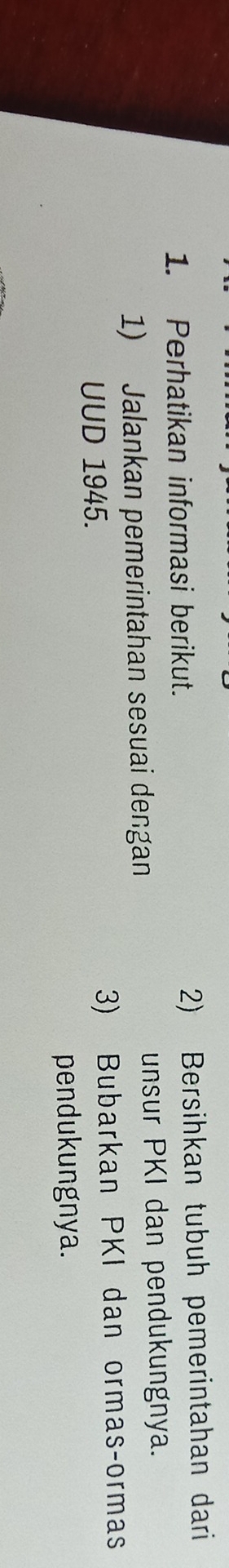 Perhatikan informasi berikut. 2) Bersihkan tubuh pemerintahan dari 
1) Jalankan pemerintahan sesuai dengan 
unsur PKI dan pendukungnya. 
UUD 1945. 3) Bubarkan PKI dan ormas-ormas 
pendukungnya.