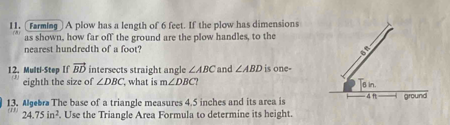 [Farming] A plow has a length of 6 feet. If the plow has dimensions 
(8) as shown, how far off the ground are the plow handles, to the 
nearest hundredth of a foot? 
12. Multi-Step If vector BD intersects straight angle ∠ ABC and ∠ ABD is one- 
(3) eighth the size of ∠ DBC , what is m∠ DBC
13. Algebra The base of a triangle measures 4.5 inches and its area is 
(13) 24.75in^2. Use the Triangle Area Formula to determine its height.