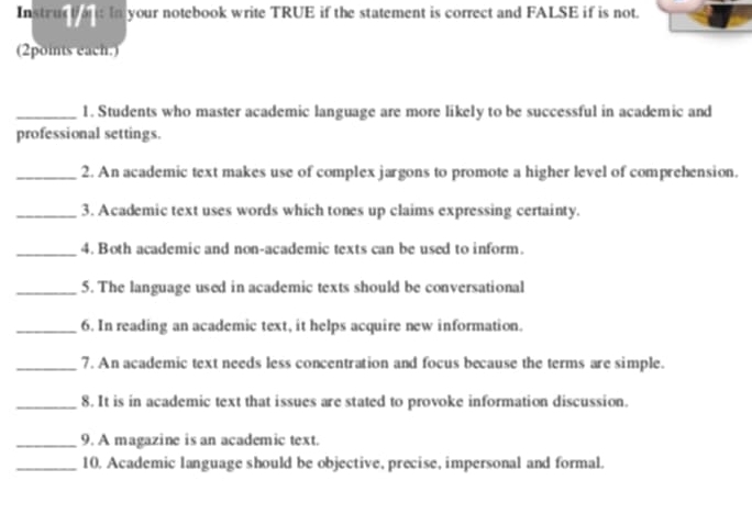 Instruct an: In your notebook write TRUE if the statement is correct and FALSE if is not. 
(2points each.) 
_1. Students who master academic language are more likely to be successful in academic and 
professional settings. 
_2. An academic text makes use of complex jargons to promote a higher level of comprehension. 
_3. Academic text uses words which tones up claims expressing certainty. 
_4. Both academic and non-academic texts can be used to inform. 
_5. The language used in academic texts should be conversational 
_6. In reading an academic text, it helps acquire new information. 
_7. An academic text needs less concentration and focus because the terms are simple. 
_8. It is in academic text that issues are stated to provoke information discussion. 
_9. A magazine is an academic text. 
_10. Academic language should be objective, precise, impersonal and formal.