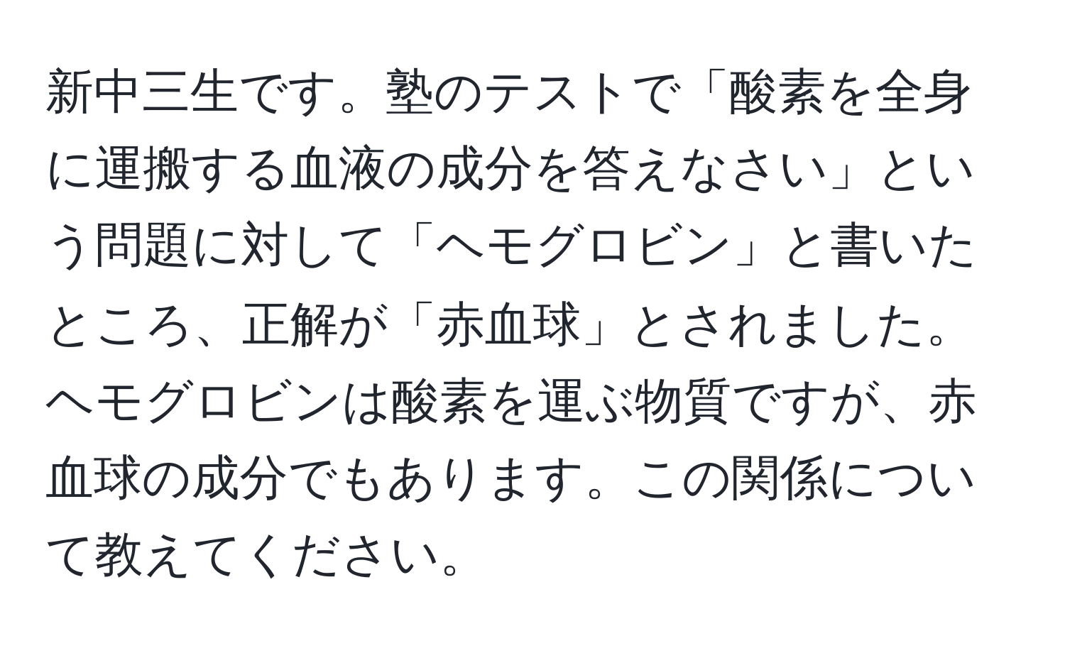 新中三生です。塾のテストで「酸素を全身に運搬する血液の成分を答えなさい」という問題に対して「ヘモグロビン」と書いたところ、正解が「赤血球」とされました。ヘモグロビンは酸素を運ぶ物質ですが、赤血球の成分でもあります。この関係について教えてください。