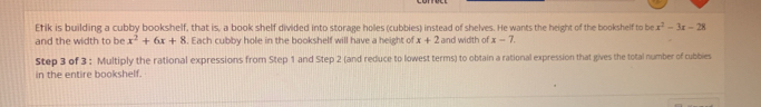 Etik is building a cubby bookshelf, that is, a book shelf divided into storage holes (cubbies) instead of shelves. He wants the height of the bookshelf to be x^2-3x-28
and the width to be x^2+6x+8. Each cubby hole in the bookshelf will have a height of x+2 and width of x-7. 
Step 3 of 3 : Multiply the rational expressions from Step 1 and Step 2 (and reduce to lowest terms) to obtain a rational expression that gives the total number of cubbies 
in the entire bookshelf.