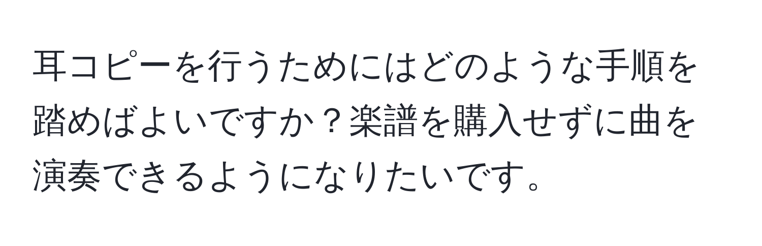 耳コピーを行うためにはどのような手順を踏めばよいですか？楽譜を購入せずに曲を演奏できるようになりたいです。