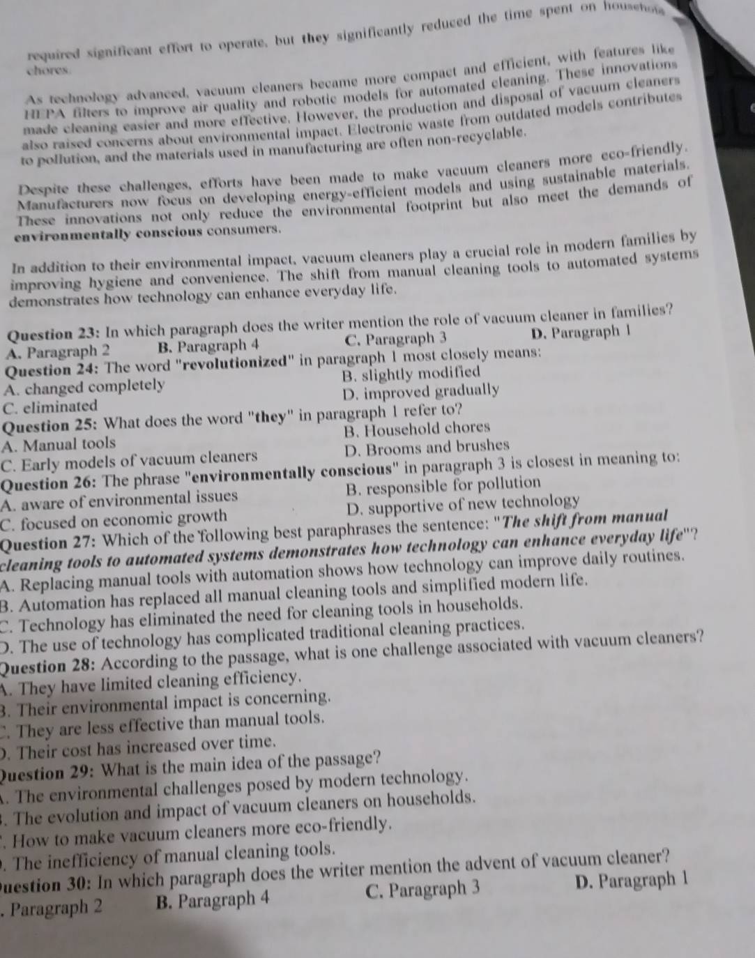 required significant effort to operate, but they significantly reduced the time spent on houseno
chores.
As technology advanced, vacuum cleaners became more compact and efficient, with features like
HEPA filters to improve air quality and robotic models for automated cleaning. These innovations
made cleaning easier and more effective. However, the production and disposal of vacuum cleaners
also raised concerns about environmental impact. Electronic waste from ouidated models contributes
to pollution, and the materials used in manufacturing are often non-recyclable.
Despite these challenges, efforts have been made to make vacuum cleaners more eco-friendly.
Manufacturers now focus on developing energy-efficient models and using sustainable materials.
These innovations not only reduce the environmental footprint but also meet the demands of
environmentally conscious consumers.
In addition to their environmental impact, vacuum cleaners play a crucial role in modern families by
improving hygiene and convenience. The shift from manual cleaning tools to automated systems
demonstrates how technology can enhance everyday life.
Question 23: In which paragraph does the writer mention the role of vacuum cleaner in families?
A. Paragraph 2 B. Paragraph 4 C. Paragraph 3 D. Paragraph l
Question 24: The word "revolutionized" in paragraph 1 most closely means:
A. changed completely B. slightly modified
C. eliminated D. improved gradually
Question 25: What does the word "they" in paragraph 1 refer to?
A. Manual tools B. Household chores
C. Early models of vacuum cleaners D. Brooms and brushes
Question 26: The phrase "environmentally conscious" in paragraph 3 is closest in meaning to:
A. aware of environmental issues B. responsible for pollution
C. focused on economic growth D. supportive of new technology
Question 27: Which of the following best paraphrases the sentence: "The shift from manual
cleaning tools to automated systems demonstrates how technology can enhance everyday life'?
A. Replacing manual tools with automation shows how technology can improve daily routines.
B. Automation has replaced all manual cleaning tools and simplified modern life.
C. Technology has eliminated the need for cleaning tools in households.
D. The use of technology has complicated traditional cleaning practices.
Question 28: According to the passage, what is one challenge associated with vacuum cleaners?
A. They have limited cleaning efficiency.
3. Their environmental impact is concerning.
C. They are less effective than manual tools.
. Their cost has increased over time.
Question 29: What is the main idea of the passage?
A. The environmental challenges posed by modern technology.
. The evolution and impact of vacuum cleaners on households.
. How to make vacuum cleaners more eco-friendly.
. The inefficiency of manual cleaning tools.
Duestion 30: In which paragraph does the writer mention the advent of vacuum cleaner?
. Paragraph 2 B. Paragraph 4 C. Paragraph 3 D. Paragraph 1