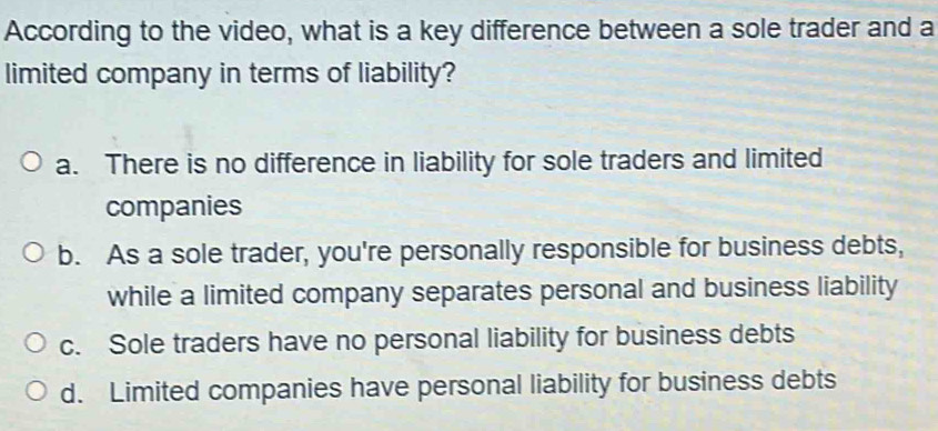 According to the video, what is a key difference between a sole trader and a
limited company in terms of liability?
a. There is no difference in liability for sole traders and limited
companies
b. As a sole trader, you're personally responsible for business debts,
while a limited company separates personal and business liability
c. Sole traders have no personal liability for business debts
d. Limited companies have personal liability for business debts