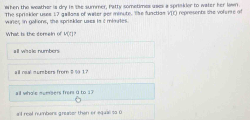 When the weather is dry in the summer, Patty sometimes uses a sprinkler to water her lawn.
The sprinkler uses 17 gallons of water per minute. The function V(t) represents the volume of
water, in gallons, the sprinkler uses in t minutes.
What is the domain of V(t) ?
all whole numbers
all real numbers from 0 to 17
all whole numbers from 0 to 17
all real numbers greater than or equal to 0