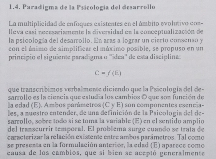 Paradigma de la Psicología del desarrollo 
La multiplicidad de enfoques existentes en el ámbito evolutivo con- 
lleva casi necesariamente la diversidad en la conceptualización de 
la psicología del desarrollo. En aras a lograr un cierto consenso y 
con el ánimo de simplificar el máximo posible, se propuso en un 
principio el siguiente paradigma o "idea" de esta disciplina:
C=f(E)
que transcribimos verbalmente diciendo que la Psicología del de- 
sarrollo es la ciencia que estudia los cambios © que son función de 
la edad (E). Ambos parámetros (C y E) son componentes esencia- 
les, a nuestro entender, de una definición de la Psicología del de- 
sarrollo, sobre todo si se toma la variable (E) en el sentido amplio 
del transcurrir temporal. El problema surge cuando se trata de 
caracterizar la relación existente entre ambos parámetros. Tal como 
se presenta en la formulación anterior, la edad (E) aparece como 
causa de los cambios, que si bien se aceptó generalmente