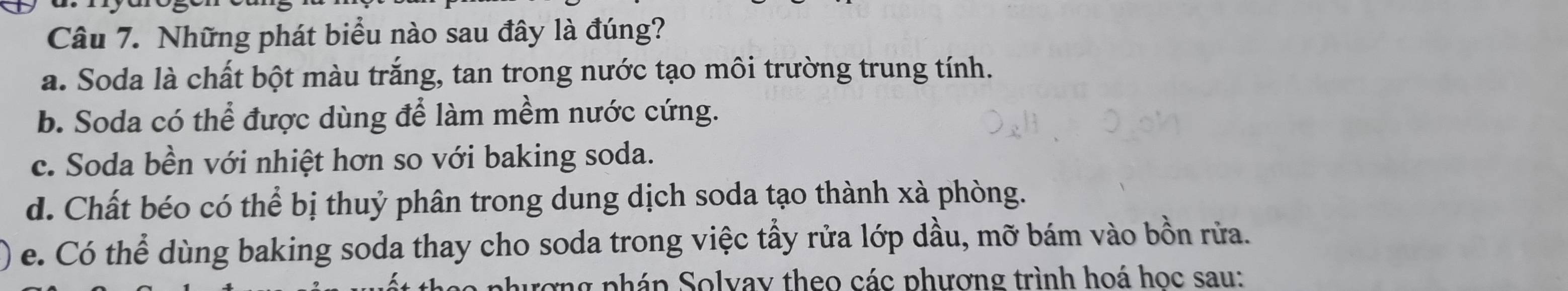 Những phát biểu nào sau đây là đúng?
a. Soda là chất bột màu trắng, tan trong nước tạo môi trường trung tính.
b. Soda có thể được dùng để làm mềm nước cứng.
c. Soda bền với nhiệt hơn so với baking soda.
d. Chất béo có thể bị thuỷ phân trong dung dịch soda tạo thành xà phòng.
e. Có thể dùng baking soda thay cho soda trong việc tẩy rửa lớp dầu, mỡ bám vào bồn rửa.
rợng pháp Solvay theo các phương trình hoá học sau: