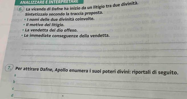 ANALIZZARE E INTERPRETARE 
6. La vicenda di Dafne ha inizio da un litigio tra due divinità. 
Sintetizzalo secondo la traccia proposta. 
I nomi delle due divinità coinvolte. 
Il motivo del litigio. 
La vendetta del dio offeso. 
Le immediate conseguenze della vendetta. 
_ 
_ 
_ 
_ 
7. Per attirare Dafne, Apollo enumera i suoi poteri divini: riportali di seguito. 
_a 
b 
_ 
C 
_ 
_ 
d