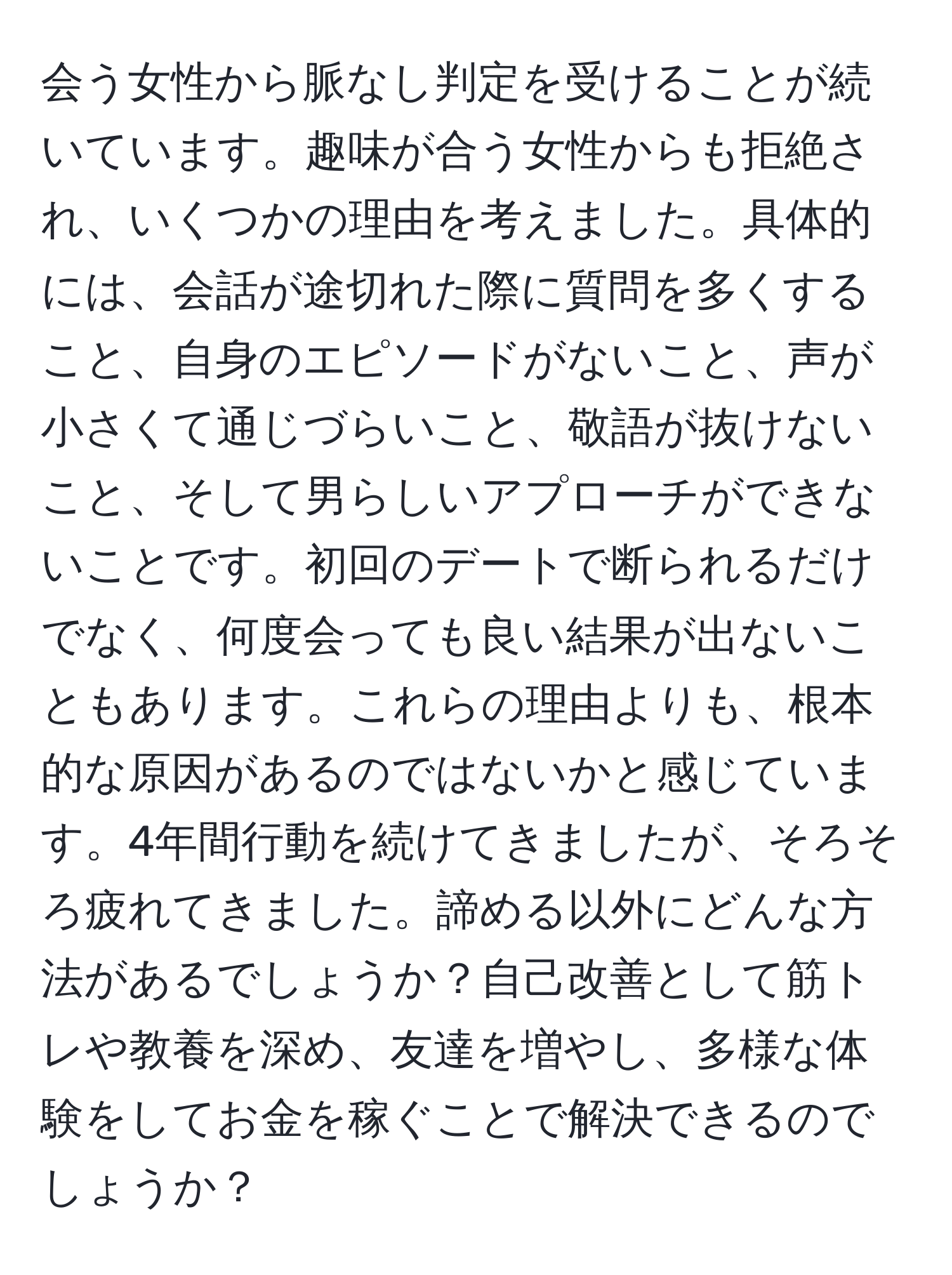 会う女性から脈なし判定を受けることが続いています。趣味が合う女性からも拒絶され、いくつかの理由を考えました。具体的には、会話が途切れた際に質問を多くすること、自身のエピソードがないこと、声が小さくて通じづらいこと、敬語が抜けないこと、そして男らしいアプローチができないことです。初回のデートで断られるだけでなく、何度会っても良い結果が出ないこともあります。これらの理由よりも、根本的な原因があるのではないかと感じています。4年間行動を続けてきましたが、そろそろ疲れてきました。諦める以外にどんな方法があるでしょうか？自己改善として筋トレや教養を深め、友達を増やし、多様な体験をしてお金を稼ぐことで解決できるのでしょうか？