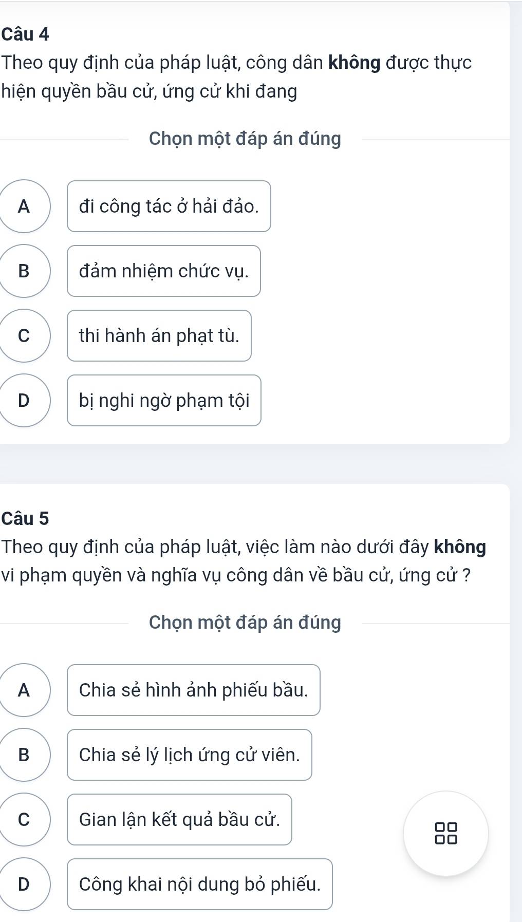 Theo quy định của pháp luật, công dân không được thực
hiện quyền bầu cử, ứng cử khi đang
Chọn một đáp án đúng
A đi công tác ở hải đảo.
B đảm nhiệm chức vụ.
C thi hành án phạt tù.
D bị nghi ngờ phạm tội
Câu 5
Theo quy định của pháp luật, việc làm nào dưới đây không
vi phạm quyền và nghĩa vụ công dân về bầu cử, ứng cử ?
Chọn một đáp án đúng
A Chia sẻ hình ảnh phiếu bầu.
B Chia sẻ lý lịch ứng cử viên.
C Gian lận kết quả bầu cử.
D Công khai nội dung bỏ phiếu.